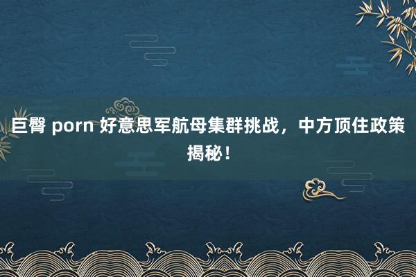 巨臀 porn 好意思军航母集群挑战，中方顶住政策揭秘！