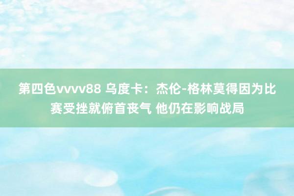 第四色vvvv88 乌度卡：杰伦-格林莫得因为比赛受挫就俯首丧气 他仍在影响战局