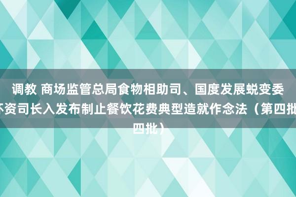 调教 商场监管总局食物相助司、国度发展蜕变委环资司长入发布制止餐饮花费典型造就作念法（第四批）