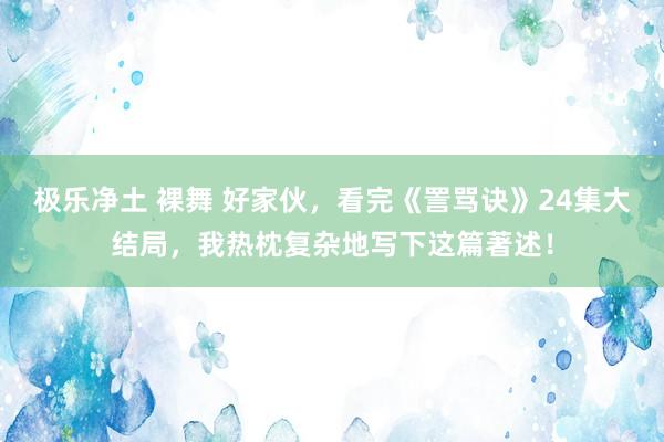 极乐净土 裸舞 好家伙，看完《詈骂诀》24集大结局，我热枕复杂地写下这篇著述！