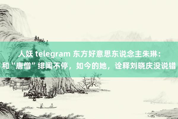 人妖 telegram 东方好意思东说念主朱琳：和“唐僧”绯闻不停，如今的她，诠释刘晓庆没说错