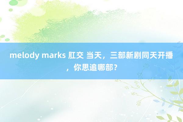 melody marks 肛交 当天，三部新剧同天开播，你思追哪部？