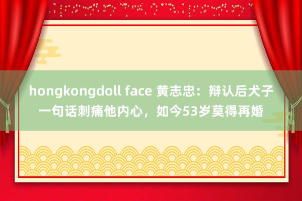 hongkongdoll face 黄志忠：辩认后犬子一句话刺痛他内心，如今53岁莫得再婚