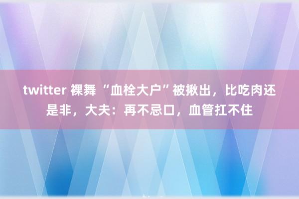 twitter 裸舞 “血栓大户”被揪出，比吃肉还是非，大夫：再不忌口，血管扛不住