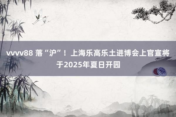 vvvv88 落“沪”！上海乐高乐土进博会上官宣将于2025年夏日开园