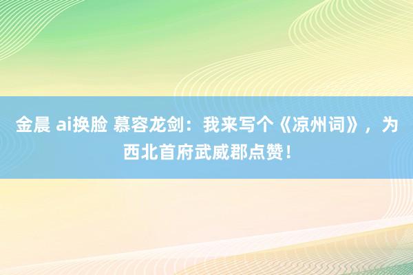 金晨 ai换脸 慕容龙剑：我来写个《凉州词》，为西北首府武威郡点赞！