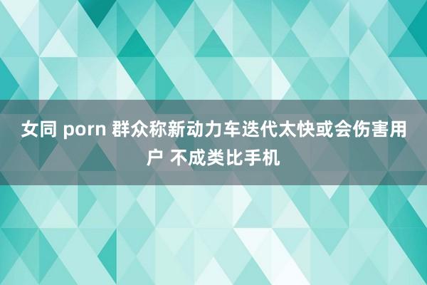 女同 porn 群众称新动力车迭代太快或会伤害用户 不成类比手机