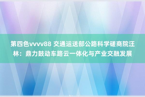 第四色vvvv88 交通运送部公路科学磋商院汪林：鼎力鼓动车路云一体化与产业交融发展