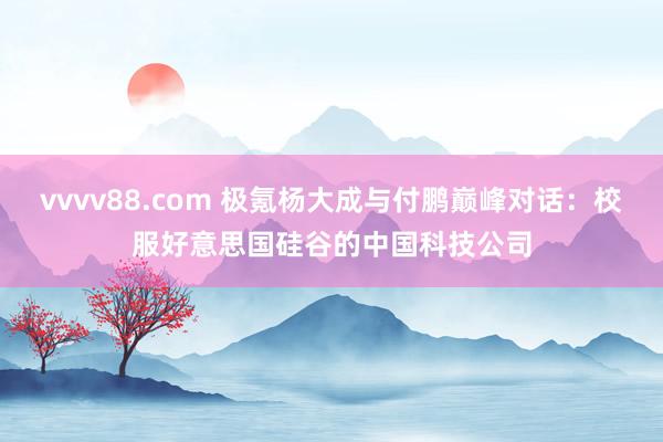 vvvv88.com 极氪杨大成与付鹏巅峰对话：校服好意思国硅谷的中国科技公司