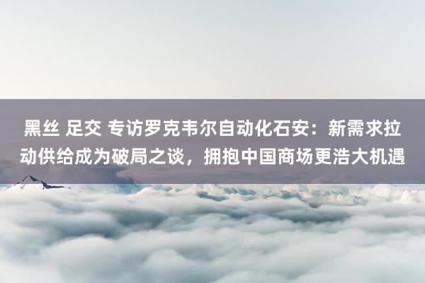 黑丝 足交 专访罗克韦尔自动化石安：新需求拉动供给成为破局之谈，拥抱中国商场更浩大机遇