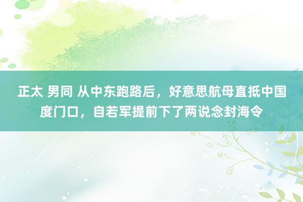 正太 男同 从中东跑路后，好意思航母直抵中国度门口，自若军提前下了两说念封海令