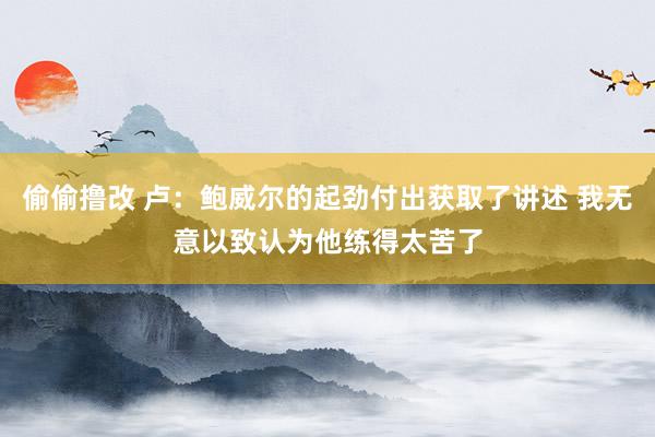 偷偷撸改 卢：鲍威尔的起劲付出获取了讲述 我无意以致认为他练得太苦了