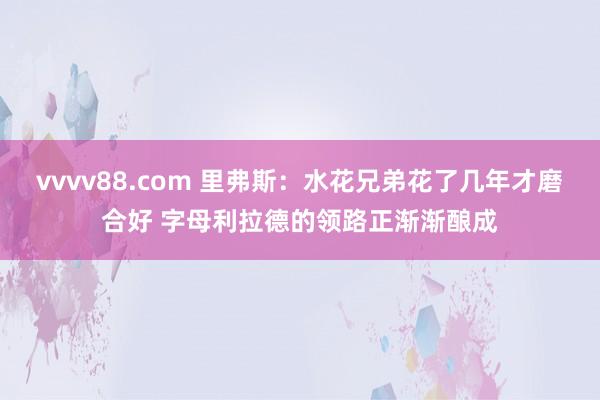 vvvv88.com 里弗斯：水花兄弟花了几年才磨合好 字母利拉德的领路正渐渐酿成