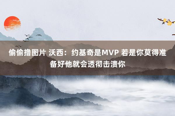 偷偷撸图片 沃西：约基奇是MVP 若是你莫得准备好他就会透彻击溃你