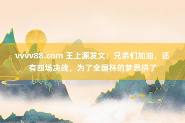 vvvv88.com 王上源发文：兄弟们加油，还有四场决战，为了全国杯的梦思拼了