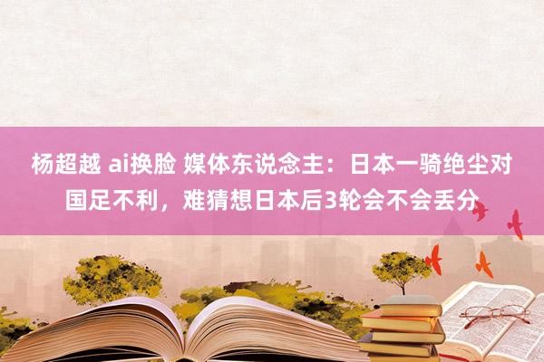 杨超越 ai换脸 媒体东说念主：日本一骑绝尘对国足不利，难猜想日本后3轮会不会丢分