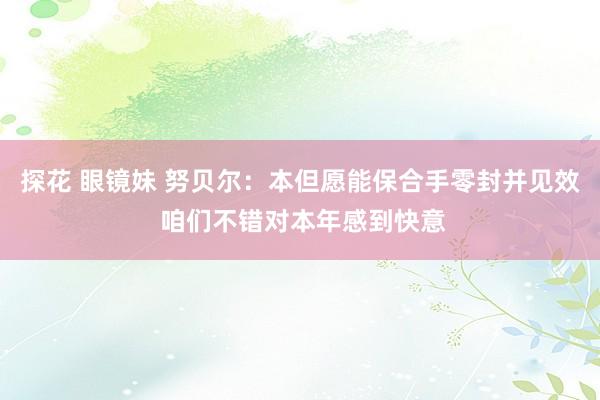 探花 眼镜妹 努贝尔：本但愿能保合手零封并见效 咱们不错对本年感到快意