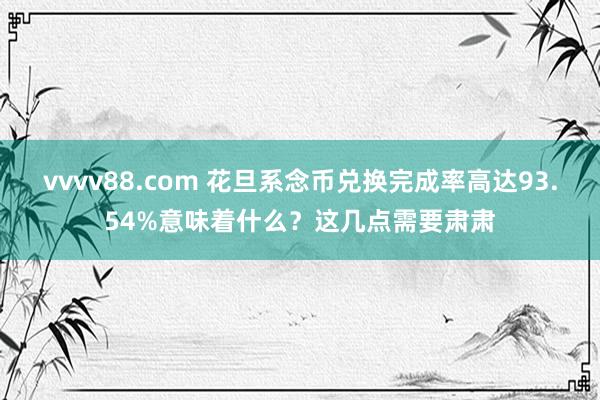 vvvv88.com 花旦系念币兑换完成率高达93.54%意味着什么？这几点需要肃肃