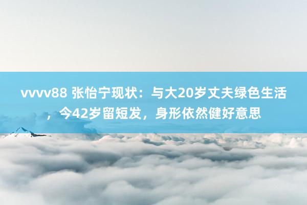 vvvv88 张怡宁现状：与大20岁丈夫绿色生活，今42岁留短发，身形依然健好意思