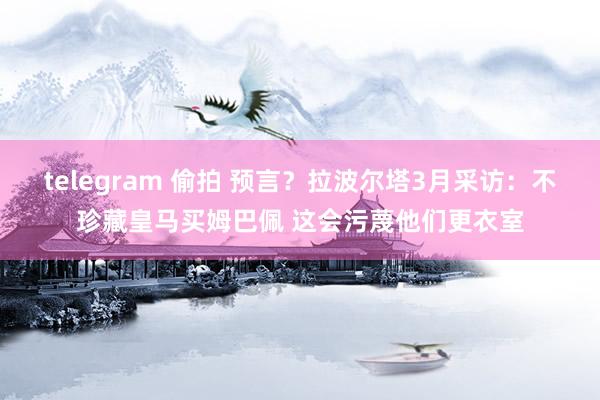 telegram 偷拍 预言？拉波尔塔3月采访：不珍藏皇马买姆巴佩 这会污蔑他们更衣室