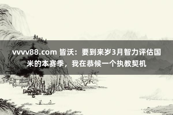 vvvv88.com 皆沃：要到来岁3月智力评估国米的本赛季，我在恭候一个执教契机