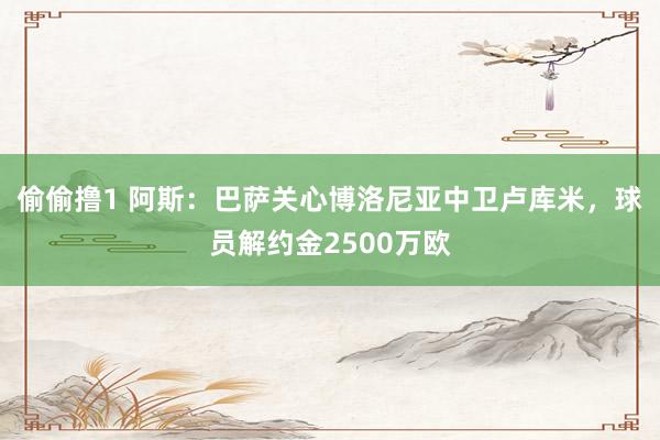 偷偷撸1 阿斯：巴萨关心博洛尼亚中卫卢库米，球员解约金2500万欧