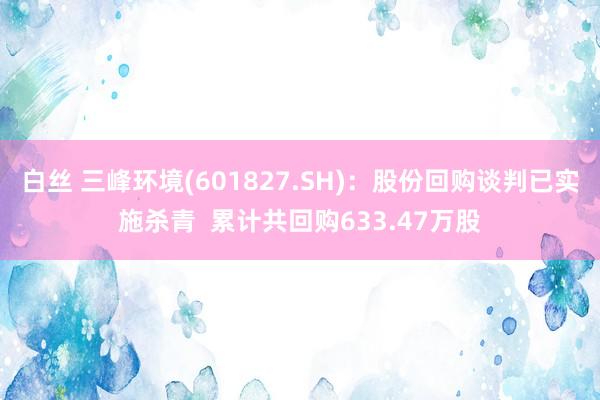 白丝 三峰环境(601827.SH)：股份回购谈判已实施杀青  累计共回购633.47万股