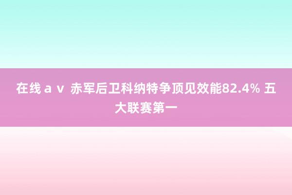 在线ａｖ 赤军后卫科纳特争顶见效能82.4% 五大联赛第一