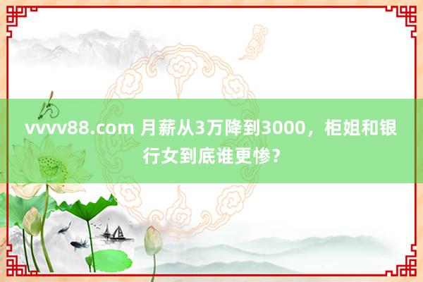 vvvv88.com 月薪从3万降到3000，柜姐和银行女到底谁更惨？