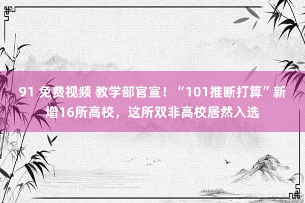 91 免费视频 教学部官宣！“101推断打算”新增16所高校，这所双非高校居然入选