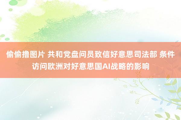 偷偷撸图片 共和党盘问员致信好意思司法部 条件访问欧洲对好意思国AI战略的影响