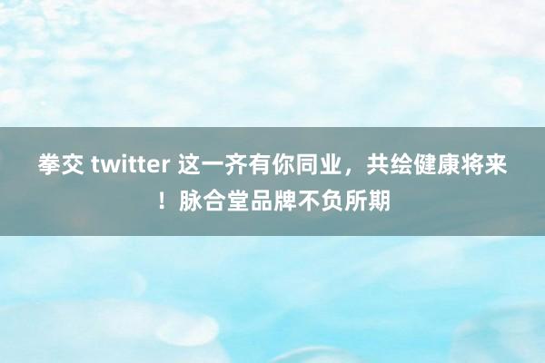 拳交 twitter 这一齐有你同业，共绘健康将来！脉合堂品牌不负所期