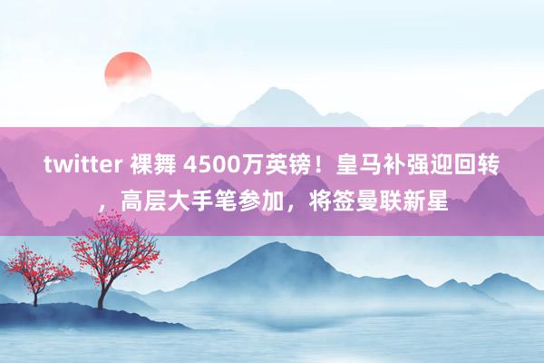 twitter 裸舞 4500万英镑！皇马补强迎回转，高层大手笔参加，将签曼联新星