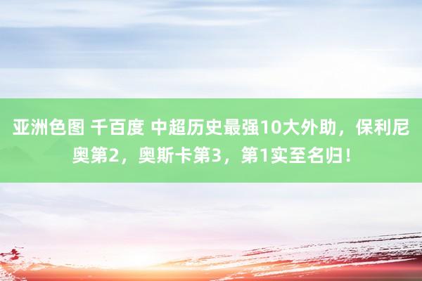 亚洲色图 千百度 中超历史最强10大外助，保利尼奥第2，奥斯卡第3，第1实至名归！