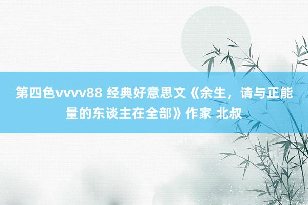 第四色vvvv88 经典好意思文《余生，请与正能量的东谈主在全部》作家 北叔