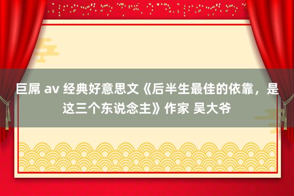 巨屌 av 经典好意思文《后半生最佳的依靠，是这三个东说念主》作家 吴大爷