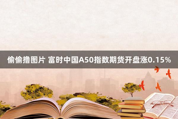 偷偷撸图片 富时中国A50指数期货开盘涨0.15%