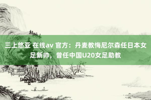 三上悠亚 在线av 官方：丹麦教悔尼尔森任日本女足新帅，曾任中国U20女足助教