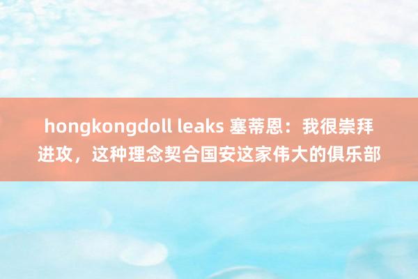 hongkongdoll leaks 塞蒂恩：我很崇拜进攻，这种理念契合国安这家伟大的俱乐部