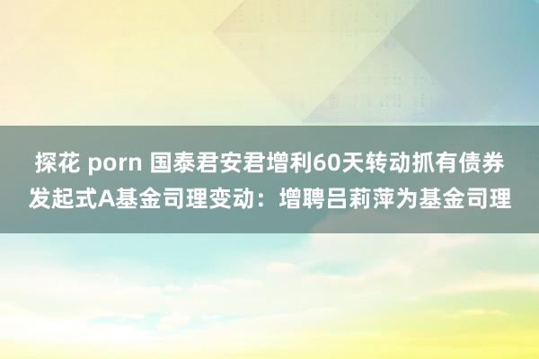 探花 porn 国泰君安君增利60天转动抓有债券发起式A基金司理变动：增聘吕莉萍为基金司理