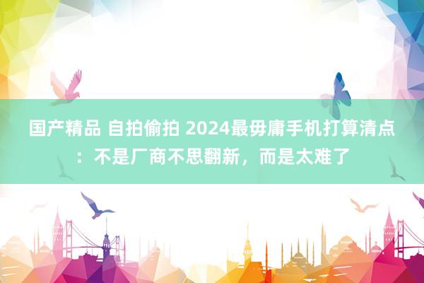 国产精品 自拍偷拍 2024最毋庸手机打算清点：不是厂商不思翻新，而是太难了