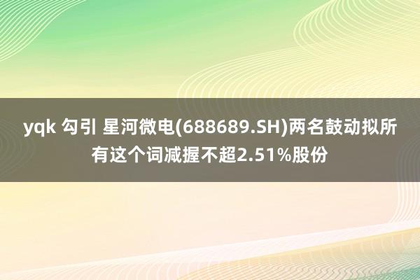 yqk 勾引 星河微电(688689.SH)两名鼓动拟所有这个词减握不超2.51%股份