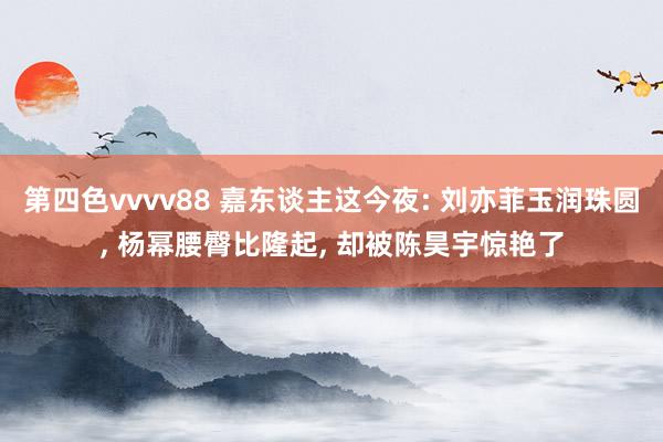 第四色vvvv88 嘉东谈主这今夜: 刘亦菲玉润珠圆， 杨幂腰臀比隆起， 却被陈昊宇惊艳了