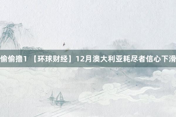 偷偷撸1 【环球财经】12月澳大利亚耗尽者信心下滑