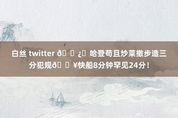 白丝 twitter 🐿️哈登苟且炒菜撤步造三分犯规🔥快船8分钟罕见24分！