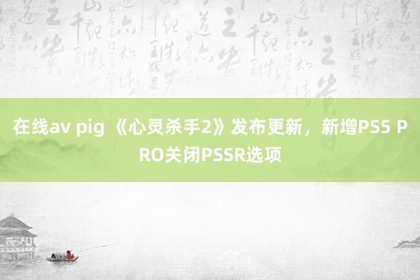 在线av pig 《心灵杀手2》发布更新，新增PS5 PRO关闭PSSR选项