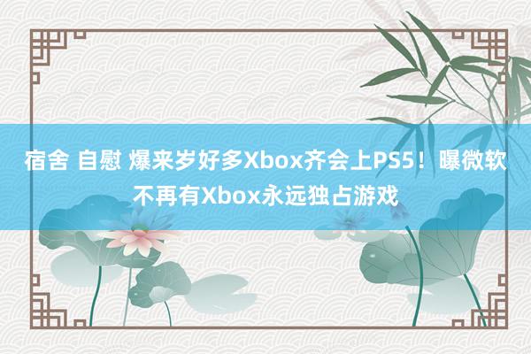 宿舍 自慰 爆来岁好多Xbox齐会上PS5！曝微软不再有Xbox永远独占游戏