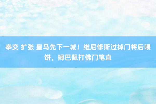 拳交 扩张 皇马先下一城！维尼修斯过掉门将后喂饼，姆巴佩打佛门笔直