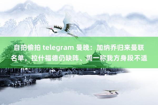 自拍偷拍 telegram 曼晚：加纳乔归来曼联名单，拉什福德仍缺阵、周一称我方身段不适