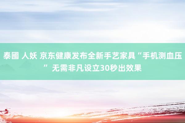 泰國 人妖 京东健康发布全新手艺家具“手机测血压” 无需非凡设立30秒出效果